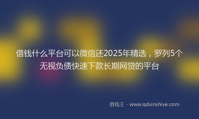 借钱什么平台可以微信还2025年精选，罗列5个无视负债快速下款长期网贷的平台