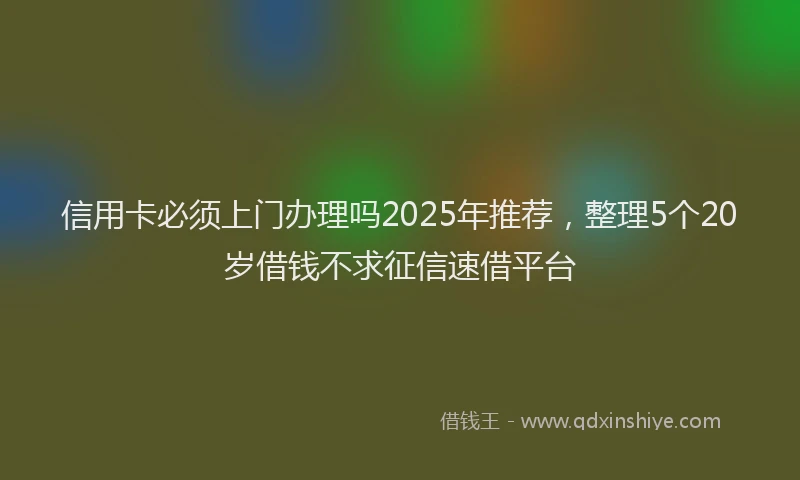 信用卡必须上门办理吗2025年推荐，整理5个20岁借钱不求征信速借平台