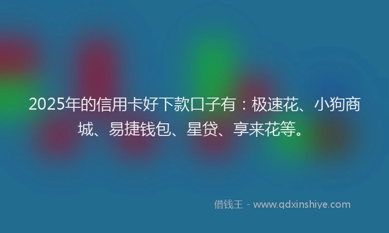 2025年的信用卡好下款口子有：极速花、小狗商城、易捷钱包、星贷、享来花等。