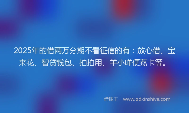 2025年的借两万分期不看征信的有：放心借、宝来花、智贷钱包、拍拍用、羊小咩便荔卡等。