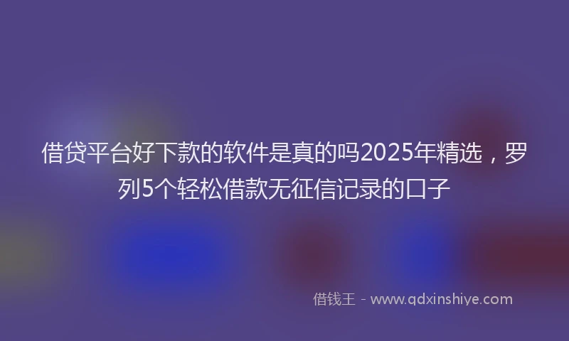 借贷平台好下款的软件是真的吗2025年精选，罗列5个轻松借款无征信记录的口子