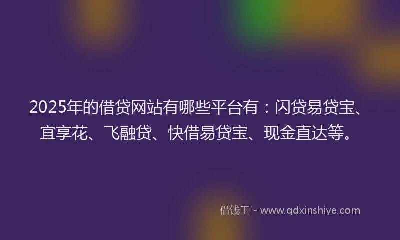 2025年的借贷网站有哪些平台有：闪贷易贷宝、宜享花、飞融贷、快借易贷宝、现金直达等。