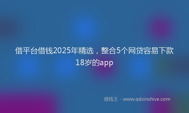 借平台借钱2025年精选，整合5个网贷容易下款18岁的app