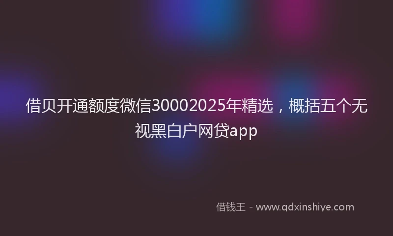 借贝开通额度微信30002025年精选，概括五个无视黑白户网贷app