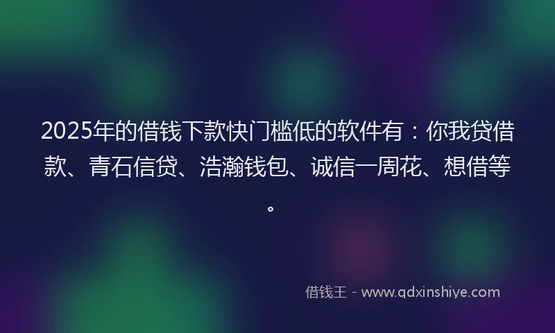 2025年的借钱下款快门槛低的软件有：你我贷借款、青石信贷、浩瀚钱包、诚信一周花、想借等。