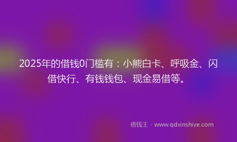 2025年的借钱0门槛有：小熊白卡、呼吸金、闪借快行、有钱钱包、现金易借等。