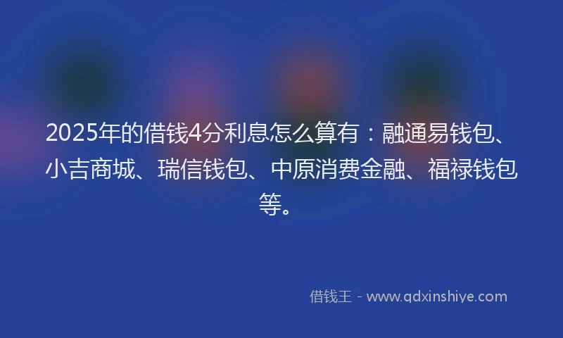 2025年的借钱4分利息怎么算有：融通易钱包、小吉商城、瑞信钱包、中原消费金融、福禄钱包等。