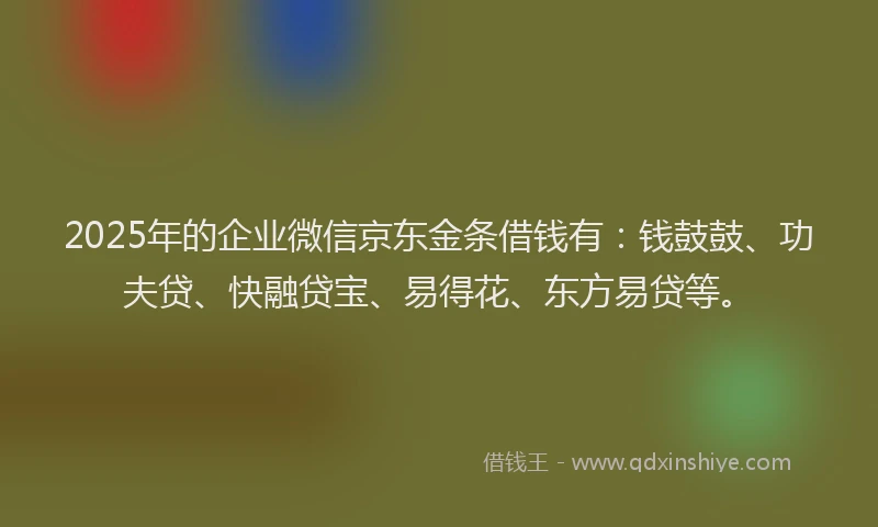 2025年的企业微信京东金条借钱有：钱鼓鼓、功夫贷、快融贷宝、易得花、东方易贷等。