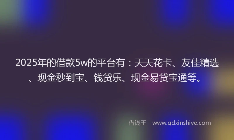 2025年的借款5w的平台有：天天花卡、友佳精选、现金秒到宝、钱贷乐、现金易贷宝通等。