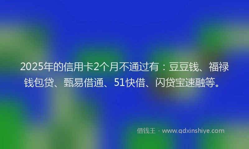2025年的信用卡2个月不通过有：豆豆钱、福禄钱包贷、甄易借通、51快借、闪贷宝速融等。