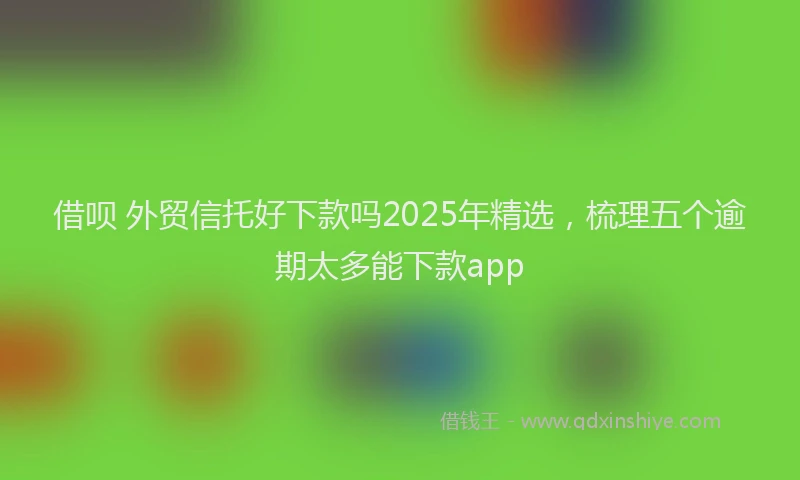 借呗 外贸信托好下款吗2025年精选，梳理五个逾期太多能下款app
