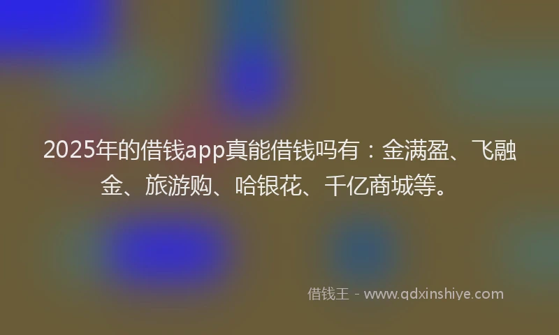 2025年的借钱app真能借钱吗有：金满盈、飞融金、旅游购、哈银花、千亿商城等。