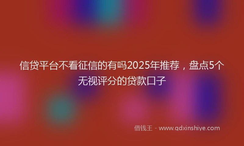 信贷平台不看征信的有吗2025年推荐，盘点5个无视评分的贷款口子