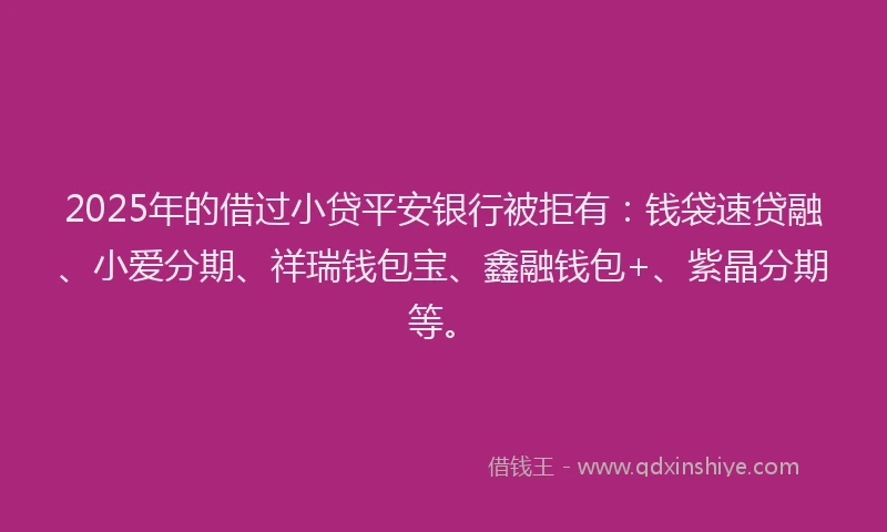 2025年的借过小贷平安银行被拒有：钱袋速贷融、小爱分期、祥瑞钱包宝、鑫融钱包+、紫晶分期等。