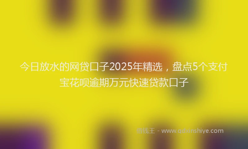 今日放水的网贷口子2025年精选，盘点5个支付宝花呗逾期万元快速贷款口子
