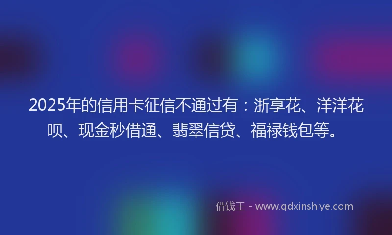 2025年的信用卡征信不通过有：浙享花、洋洋花呗、现金秒借通、翡翠信贷、福禄钱包等。