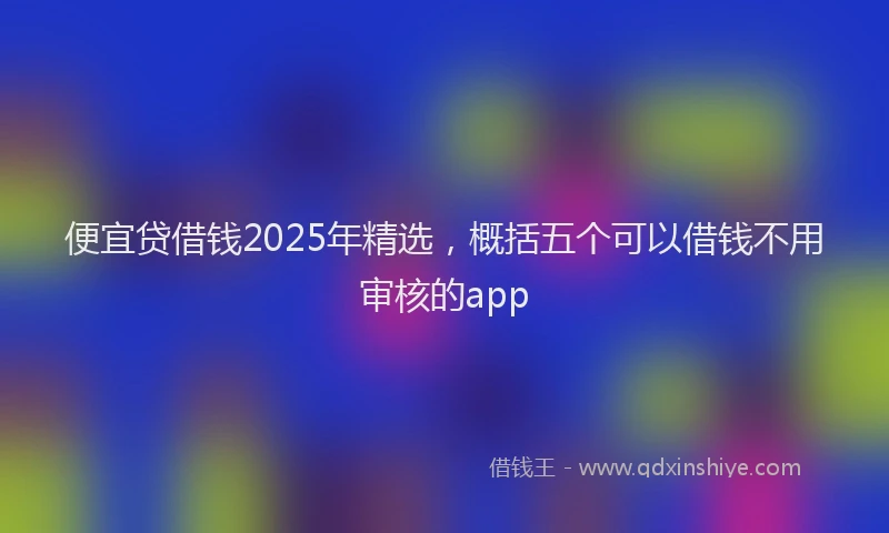 便宜贷借钱2025年精选，概括五个可以借钱不用审核的app