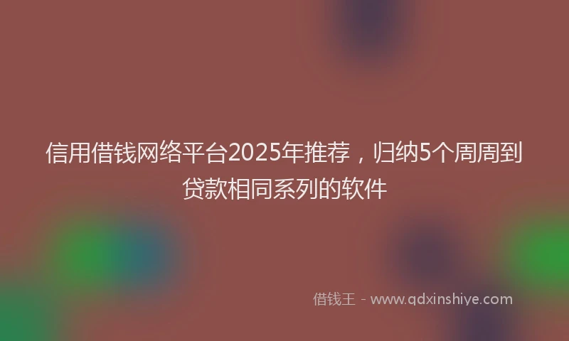 信用借钱网络平台2025年推荐，归纳5个周周到贷款相同系列的软件