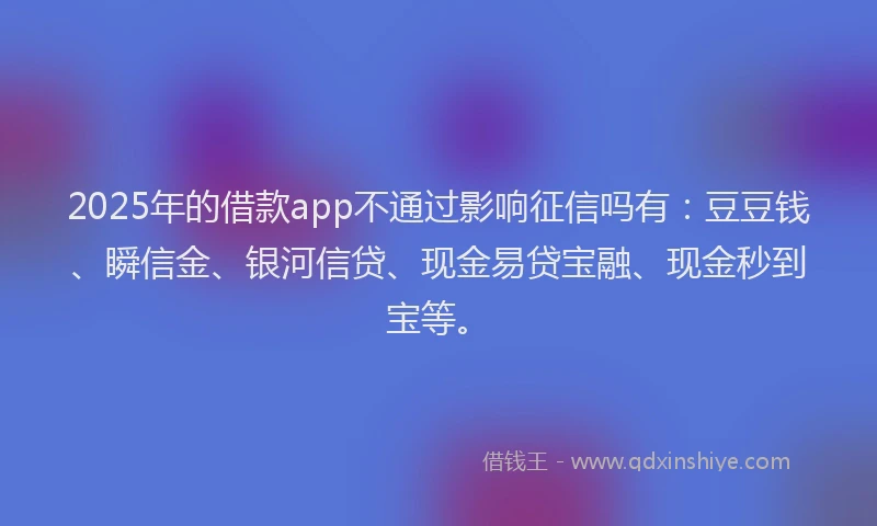 2025年的借款app不通过影响征信吗有：豆豆钱、瞬信金、银河信贷、现金易贷宝融、现金秒到宝等。