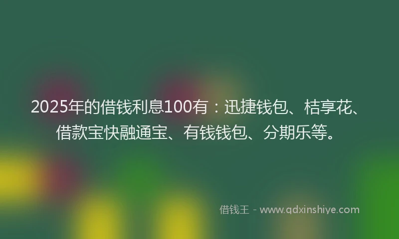2025年的借钱利息100有：迅捷钱包、桔享花、借款宝快融通宝、有钱钱包、分期乐等。