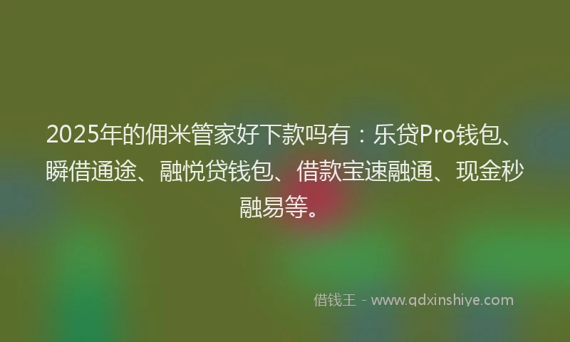 2025年的佣米管家好下款吗有：乐贷Pro钱包、瞬借通途、融悦贷钱包、借款宝速融通、现金秒融易等。