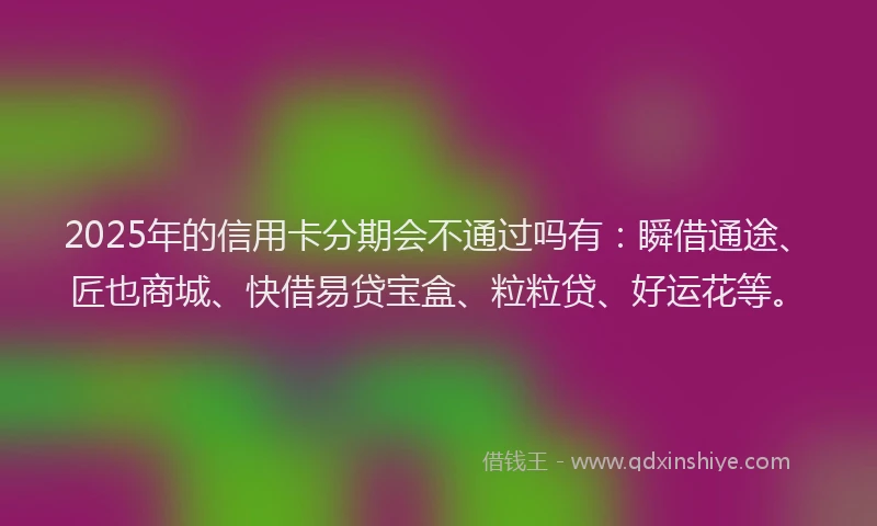 2025年的信用卡分期会不通过吗有：瞬借通途、匠也商城、快借易贷宝盒、粒粒贷、好运花等。