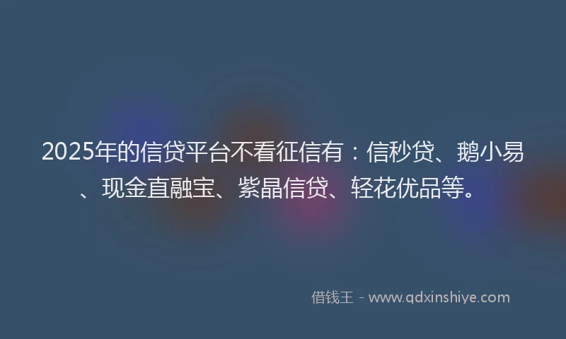 2025年的信贷平台不看征信有：信秒贷、鹅小易、现金直融宝、紫晶信贷、轻花优品等。