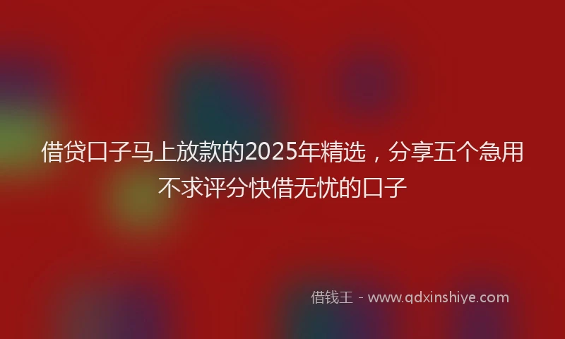 借贷口子马上放款的2025年精选，分享五个急用不求评分快借无忧的口子