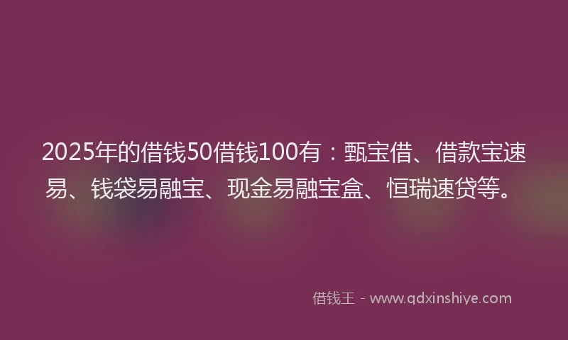 2025年的借钱50借钱100有：甄宝借、借款宝速易、钱袋易融宝、现金易融宝盒、恒瑞速贷等。