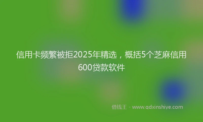 信用卡频繁被拒2025年精选，概括5个芝麻信用600贷款软件