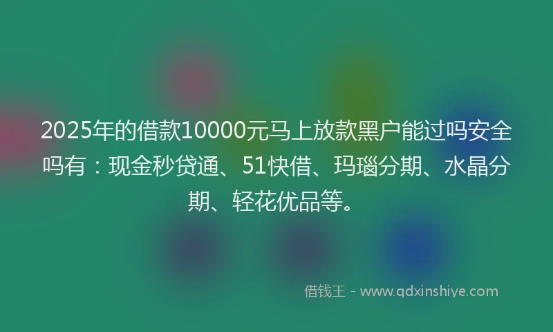 2025年的借款10000元马上放款黑户能过吗安全吗有：现金秒贷通、51快借、玛瑙分期、水晶分期、轻花优品等。