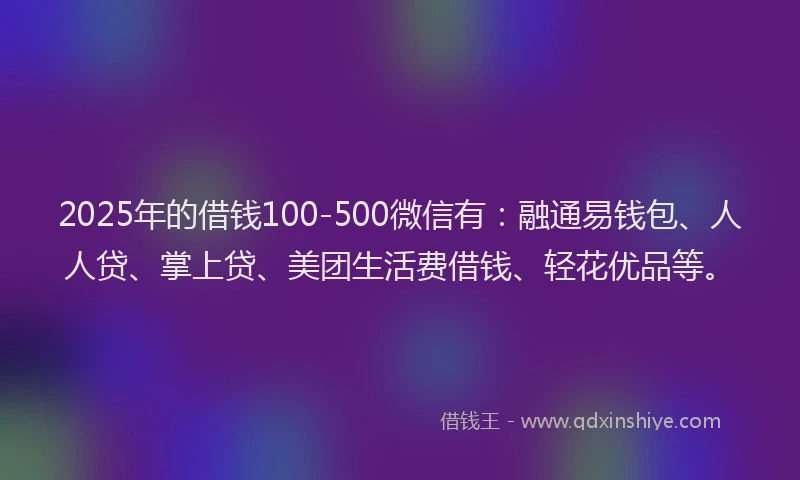 2025年的借钱100-500微信有：融通易钱包、人人贷、掌上贷、美团生活费借钱、轻花优品等。