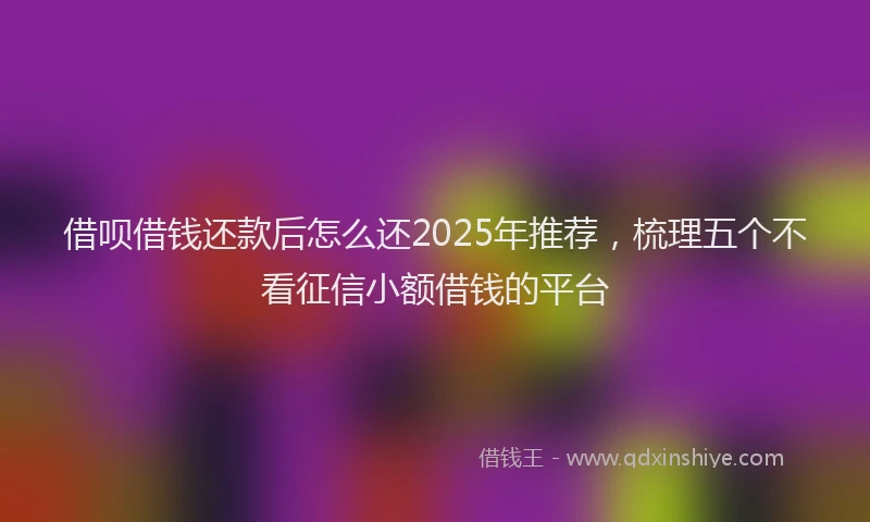 借呗借钱还款后怎么还2025年推荐，梳理五个不看征信小额借钱的平台