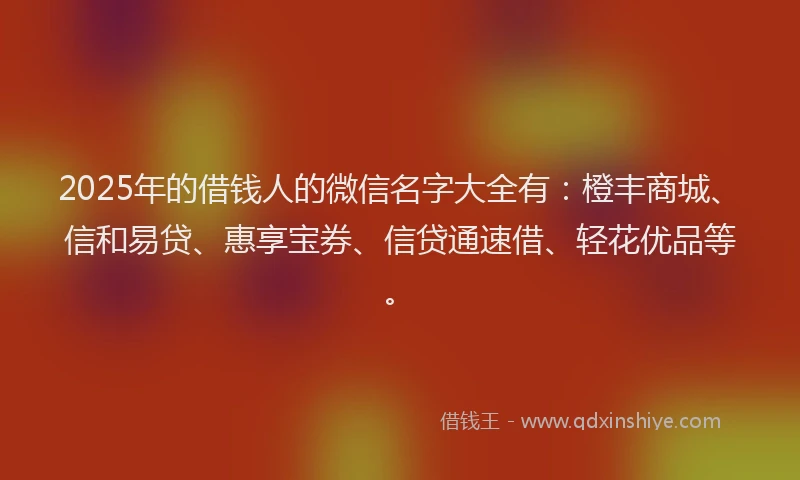 2025年的借钱人的微信名字大全有：橙丰商城、信和易贷、惠享宝券、信贷通速借、轻花优品等。