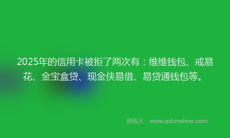2025年的信用卡被拒了两次有：维维钱包、戒易花、金宝盒贷、现金侠易借、易贷通钱包等。