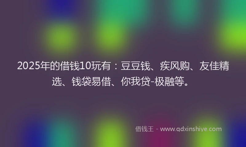 2025年的借钱10玩有：豆豆钱、疾风购、友佳精选、钱袋易借、你我贷-极融等。