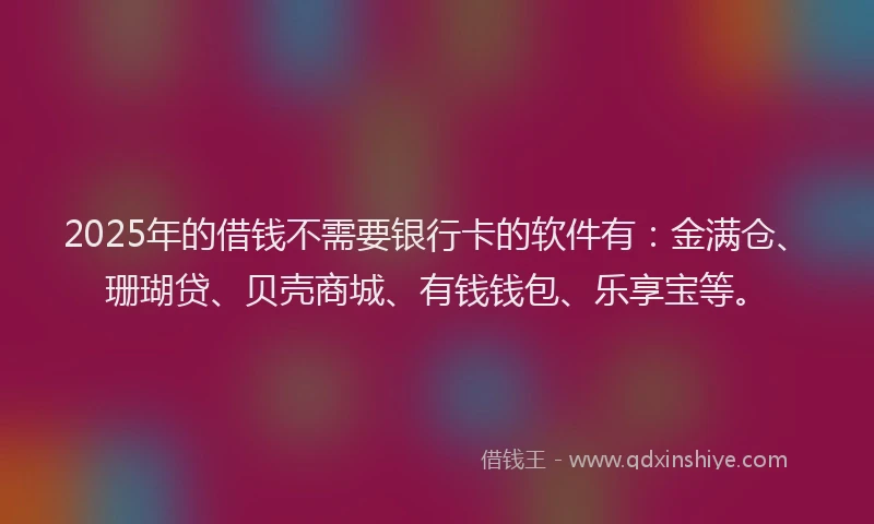 2025年的借钱不需要银行卡的软件有：金满仓、珊瑚贷、贝壳商城、有钱钱包、乐享宝等。