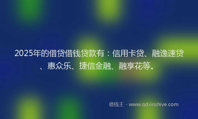 2025年的借贷借钱贷款有：信用卡贷、融逸速贷、惠众乐、捷信金融、融享花等。