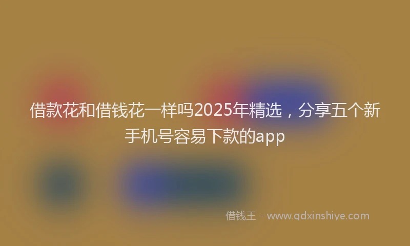 借款花和借钱花一样吗2025年精选，分享五个新手机号容易下款的app