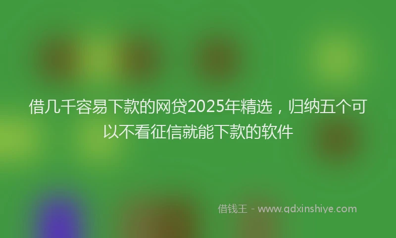 借几千容易下款的网贷2025年精选，归纳五个可以不看征信就能下款的软件