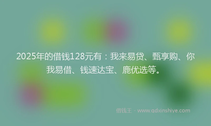 2025年的借钱128元有：我来易贷、甄享购、你我易借、钱速达宝、鹿优选等。