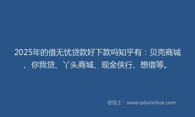 2025年的借无忧贷款好下款吗知乎有：贝壳商城、你我贷、丫头商城、现金侠行、想借等。