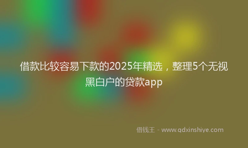 借款比较容易下款的2025年精选，整理5个无视黑白户的贷款app