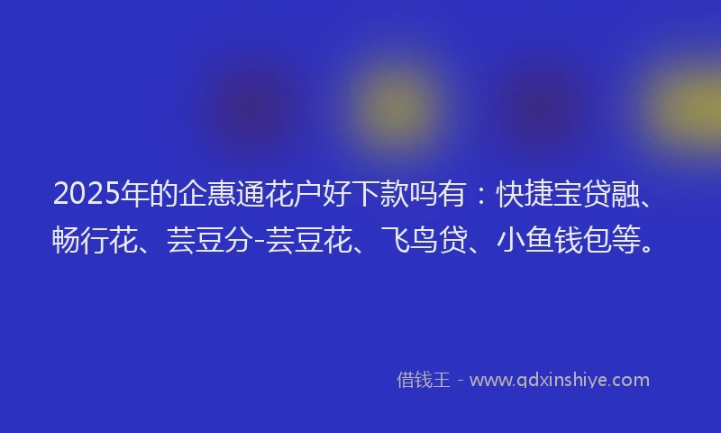 2025年的企惠通花户好下款吗有：快捷宝贷融、畅行花、芸豆分-芸豆花、飞鸟贷、小鱼钱包等。