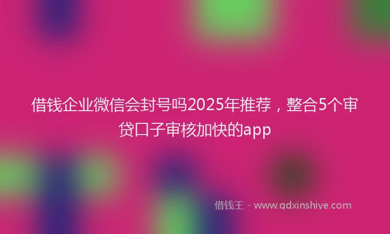 借钱企业微信会封号吗2025年推荐，整合5个审贷口子审核加快的app