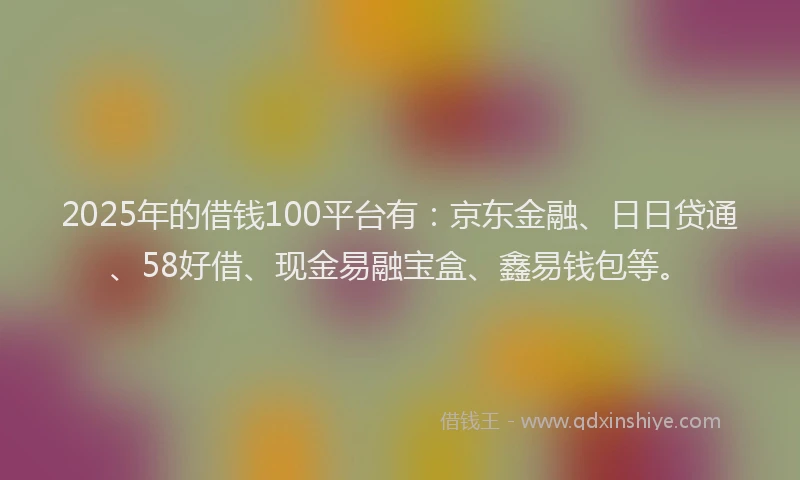 2025年的借钱100平台有：京东金融、日日贷通、58好借、现金易融宝盒、鑫易钱包等。