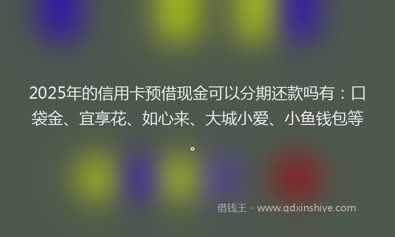 2025年的信用卡预借现金可以分期还款吗有：口袋金、宜享花、如心来、大城小爱、小鱼钱包等。