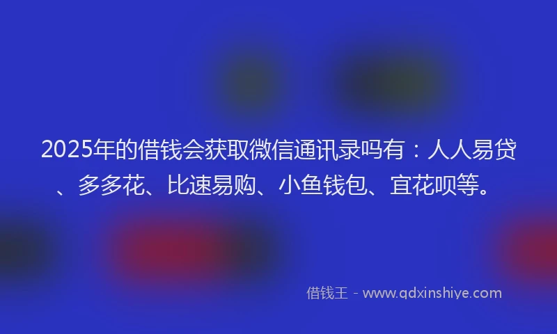 2025年的借钱会获取微信通讯录吗有：人人易贷、多多花、比速易购、小鱼钱包、宜花呗等。