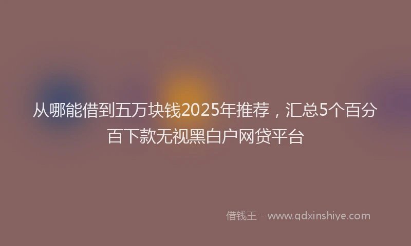 从哪能借到五万块钱2025年推荐，汇总5个百分百下款无视黑白户网贷平台