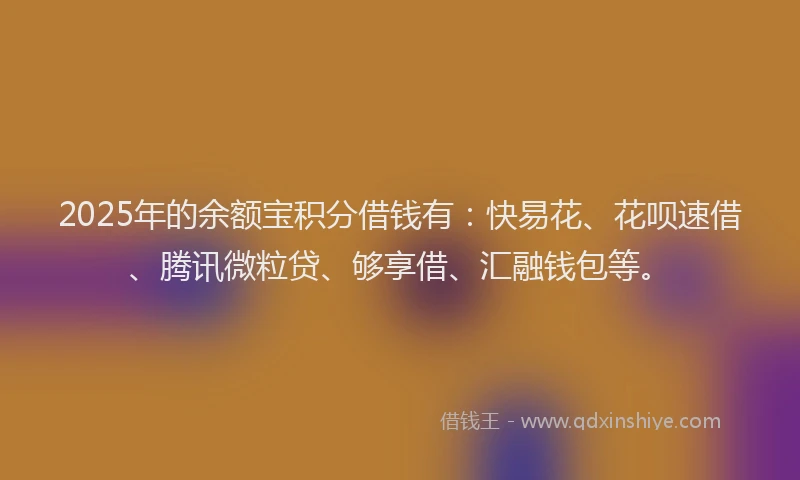 2025年的余额宝积分借钱有：快易花、花呗速借、腾讯微粒贷、够享借、汇融钱包等。